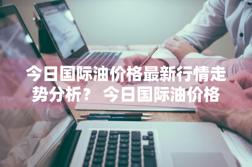 今日国际油价格最新行情走势分析？ 今日国际油价格最新行情走势分析图