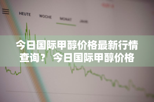 今日国际甲醇价格最新行情查询？ 今日国际甲醇价格最新行情查询表