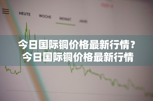 今日国际铜价格最新行情？ 今日国际铜价格最新行情