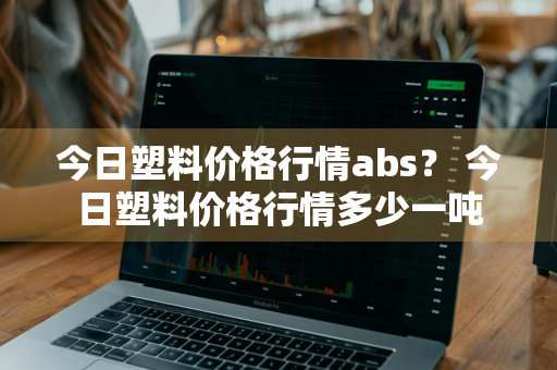 今日塑料价格行情abs？ 今日塑料价格行情多少一吨