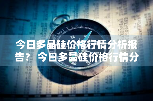 今日多晶硅价格行情分析报告？ 今日多晶硅价格行情分析报告最新