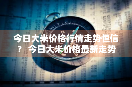 今日大米价格行情走势恒信？ 今日大米价格最新走势