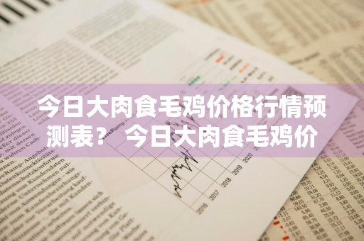 今日大肉食毛鸡价格行情预测表？ 今日大肉食毛鸡价格行情预测表图片