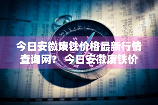 今日安徽废铁价格最新行情查询网？ 今日安徽废铁价格最新行情查询网站