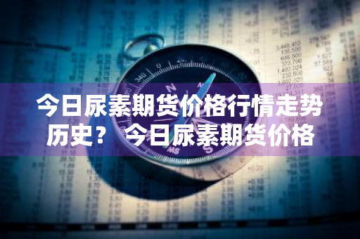 今日尿素期货价格行情走势历史？ 今日尿素期货价格行情走势历史数据