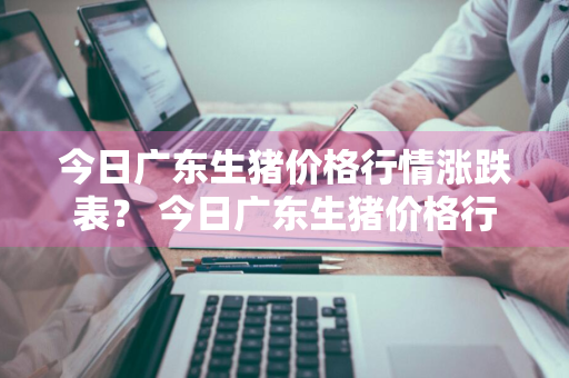 今日广东生猪价格行情涨跌表？ 今日广东生猪价格行情涨跌表最新