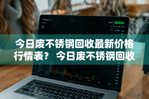 今日废不锈钢回收最新价格行情表？ 今日废不锈钢回收最新价格行情表