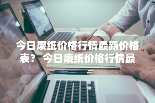 今日废纸价格行情最新价格表？ 今日废纸价格行情最新价格表图片