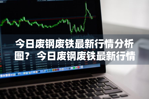 今日废钢废铁最新行情分析图？ 今日废钢废铁最新行情分析图表