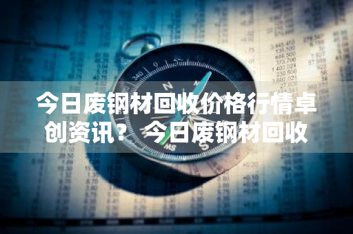 今日废钢材回收价格行情卓创资讯？ 今日废钢材回收价格行情卓创资讯报道