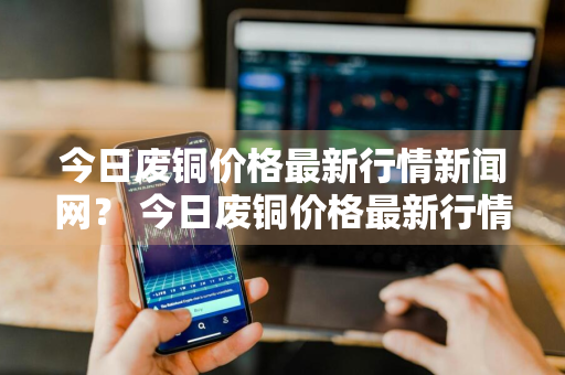 今日废铜价格最新行情新闻网？ 今日废铜价格最新行情新闻网最新消息