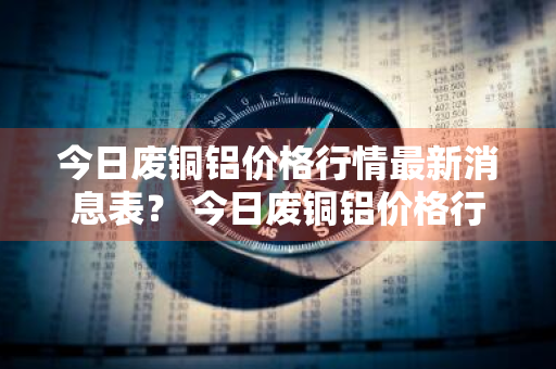 今日废铜铝价格行情最新消息表？ 今日废铜铝价格行情最新消息表图片