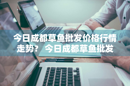 今日成都草鱼批发价格行情走势？ 今日成都草鱼批发价格行情走势图