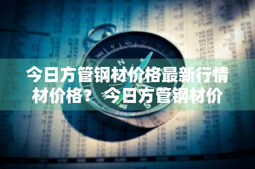 今日方管钢材价格最新行情材价格？ 今日方管钢材价格最新行情材价格