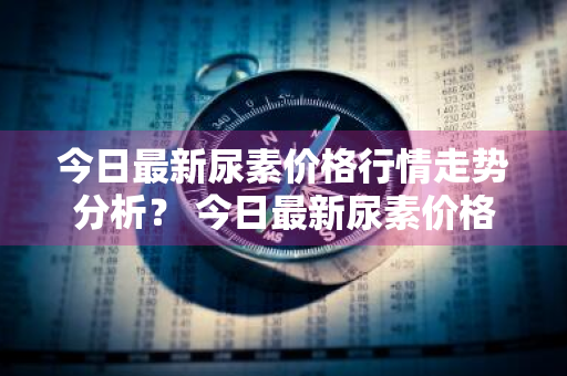 今日最新尿素价格行情走势分析？ 今日最新尿素价格行情走势分析图