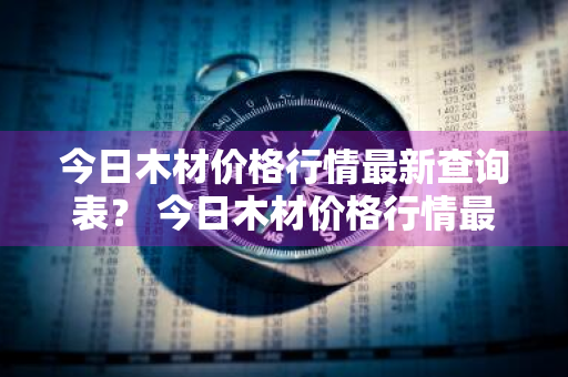 今日木材价格行情最新查询表？ 今日木材价格行情最新查询表图片