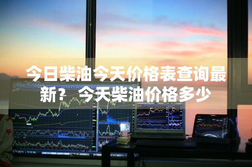 今日柴油今天价格表查询最新？ 今天柴油价格多少