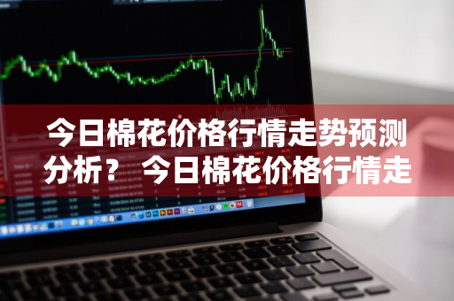 今日棉花价格行情走势预测分析？ 今日棉花价格行情走势预测分析图