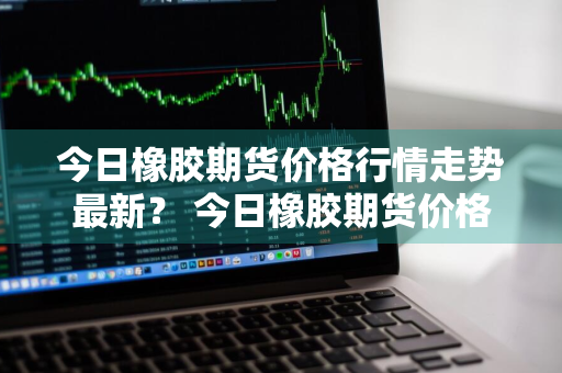 今日橡胶期货价格行情走势最新？ 今日橡胶期货价格行情走势最新消息