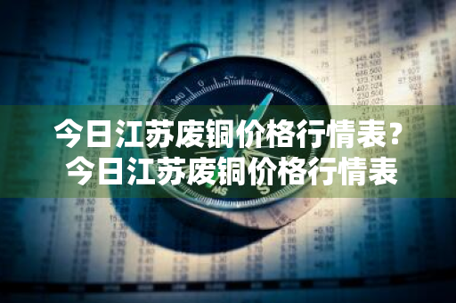 今日江苏废铜价格行情表？ 今日江苏废铜价格行情表最新