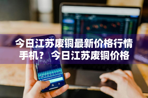 今日江苏废铜最新价格行情手机？ 今日江苏废铜价格行情 手机