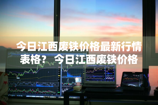 今日江西废铁价格最新行情表格？ 今日江西废铁价格最新行情表格图片