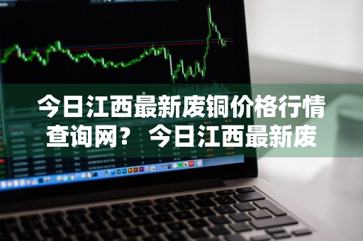 今日江西最新废铜价格行情查询网？ 今日江西最新废铜价格行情查询网站