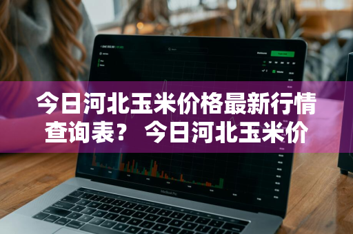 今日河北玉米价格最新行情查询表？ 今日河北玉米价格最新行情查询表图片