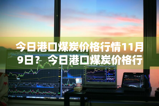 今日港口煤炭价格行情11月9日？ 今日港口煤炭价格行情11月9日