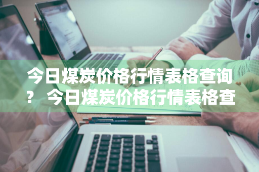 今日煤炭价格行情表格查询？ 今日煤炭价格行情表格查询最新