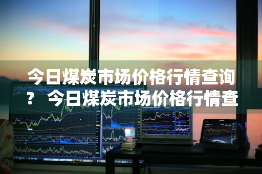 今日煤炭市场价格行情查询？ 今日煤炭市场价格行情查询表