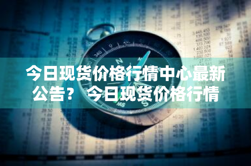 今日现货价格行情中心最新公告？ 今日现货价格行情中心最新公告查询