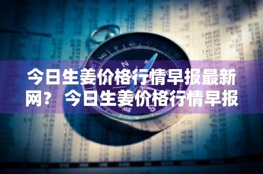 今日生姜价格行情早报最新网？ 今日生姜价格行情早报最新网站