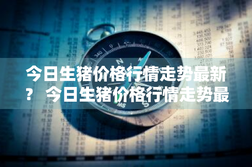 今日生猪价格行情走势最新？ 今日生猪价格行情走势最新消息查询