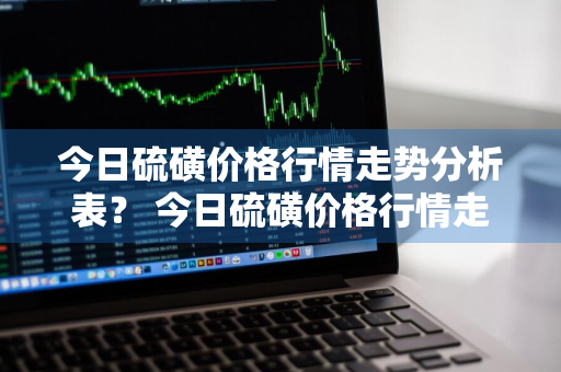 今日硫磺价格行情走势分析表？ 今日硫磺价格行情走势分析表最新