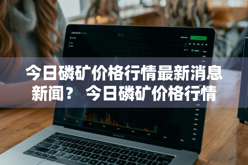 今日磷矿价格行情最新消息新闻？ 今日磷矿价格行情最新消息新闻联播