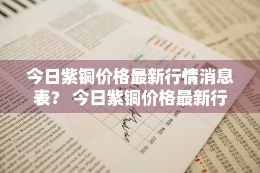 今日紫铜价格最新行情消息表？ 今日紫铜价格最新行情消息表图片