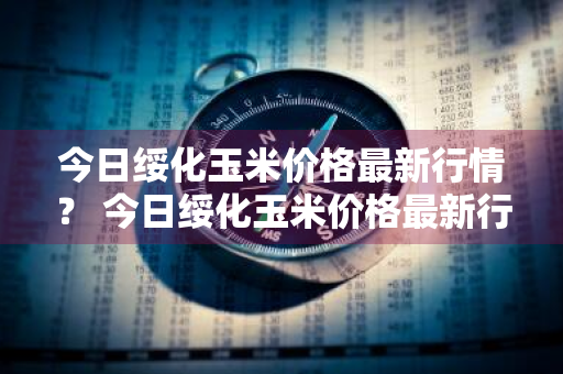 今日绥化玉米价格最新行情？ 今日绥化玉米价格最新行情