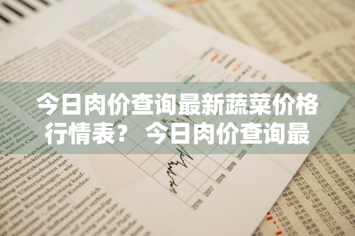 今日肉价查询最新蔬菜价格行情表？ 今日肉价查询最新蔬菜价格行情表图片