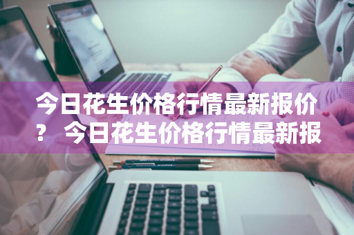 今日花生价格行情最新报价？ 今日花生价格行情最新报价查询