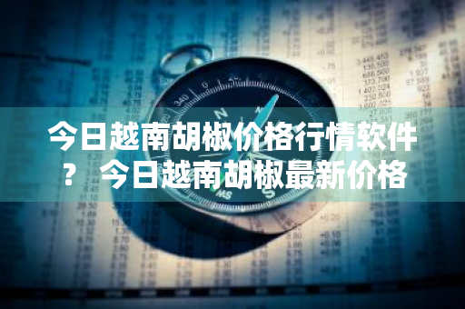 今日越南胡椒价格行情软件？ 今日越南胡椒最新价格