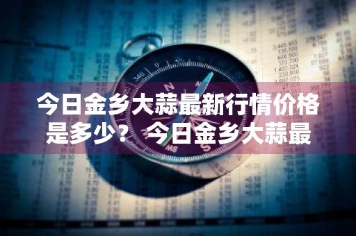 今日金乡大蒜最新行情价格是多少？ 今日金乡大蒜最新行情价格是多少钱一斤