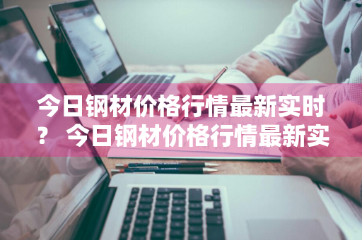 今日钢材价格行情最新实时？ 今日钢材价格行情最新实时查询