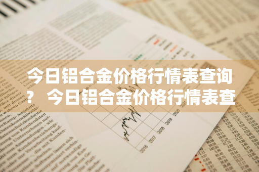 今日铝合金价格行情表查询？ 今日铝合金价格行情表查询最新