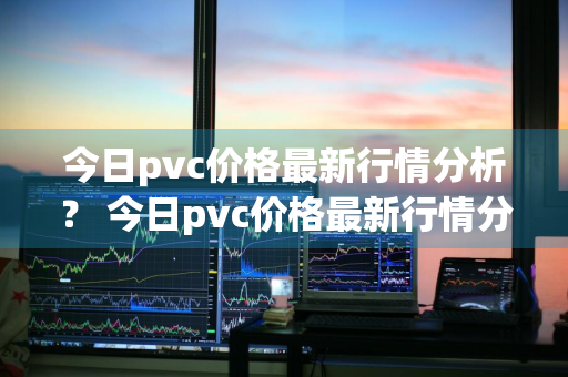 今日pvc价格最新行情分析？ 今日pvc价格最新行情分析图