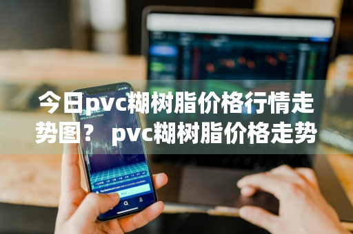 今日pvc糊树脂价格行情走势图？ pvc糊树脂价格走势图表