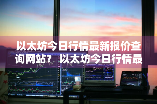 以太坊今日行情最新报价查询网站？ 以太坊今日行情最新报价查询网站下载