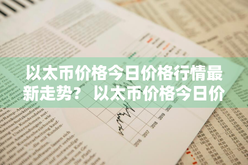 以太币价格今日价格行情最新走势？ 以太币价格今日价格行情最新走势图