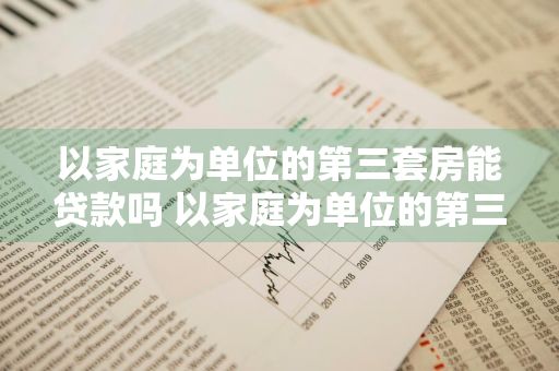 以家庭为单位的第三套房能贷款吗 以家庭为单位的第三套房能贷款吗多少钱