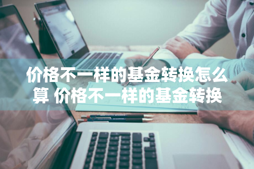 价格不一样的基金转换怎么算 价格不一样的基金转换怎么算收益